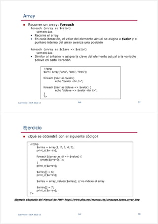 Array
 Recorrer un array: foreach
foreach (array as $valor)
sentencias
• Recorre el array
• En cada iteración, el valor del elemento actual se asigna a $valor y el
puntero interno del array avanza una posición
foreach (array as $clave => $valor)
sentencias
• Similar al anterior y asigna la clave del elemento actual a la variable
$clave en cada iteración
Juan Pavón - UCM 2012-13 PHP 37
<?php
$arr= array("uno", "dos", "tres");
foreach ($arr as $valor)
echo "$valor <br />";
foreach ($arr as $clave => $valor) {
echo "$clave => $valor <br />";
}
?>
Ejercicio
 ¿Qué se obtendrá con el siguiente código?
Juan Pavón - UCM 2012-13 PHP 38
<?php
$array = array(1, 2, 3, 4, 5);
print_r($array);
foreach ($array as $i => $value) {
unset($array[$i]);
}
print_r($array);
$array[] = 6;
print_r($array);
$array = array_values($array); // re-indexa el array
$array[] = 7;
print_r($array);
?>
Ejemplo adaptado del Manual de PHP: http://www.php.net/manual/es/language.types.array.php
 