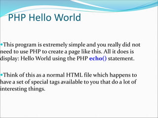 PHP Hello World
This program is extremely simple and you really did not
need to use PHP to create a page like this. All it does is
display: Hello World using the PHP echo() statement.
Think of this as a normal HTML file which happens to
have a set of special tags available to you that do a lot of
interesting things.
 