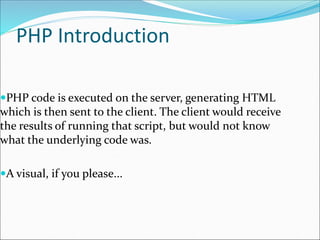 PHP Introduction
PHP code is executed on the server, generating HTML
which is then sent to the client. The client would receive
the results of running that script, but would not know
what the underlying code was.
A visual, if you please...
 