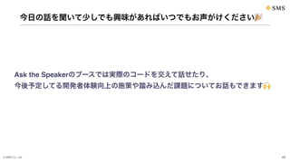 © SMS Co., Ltd. 42
今日の話を聞いて少しでも興味があればいつでもお声がけください🎉
Ask the Speakerのブースでは実際のコードを交えて話せたり、
今後予定してる開発者体験向上の施策や踏み込んだ課題についてお話もできます🙌
 