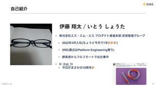 © SMS Co., Ltd. 9
自己紹介
• 株式会社エス・エム・エス プロダクト推進本部 技術推進グループ
• 2023年4月入社(ちょうど今月で1年🎉🎉🎉)
• SRE(最近はPlatform Engineering寄り)
• 群馬県からフルリモートでお仕事中
• X: @st_1t
• 今日がまさかの10周年🎉
伊藤 翔太 / いとう しょうた
 