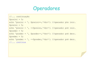 07
07-
-11
11-
-10
10 http://www.fe.up.pt/~jvv/
http://www.fe.up.pt/~jvv/ 10
10
Operadores
Operadores
//... continuação
$posinc = 5;
echo 'posinc = ', $posinc++,'br'; //operador pós incr.
$preinc = 5;
echo 'preinc = ', ++$preinc,'br'; //operador pré incr.
$posdec = 5;
echo 'posdec = ', $posdec--,'br'; //operador pré decr.
echo 'posdec = ', $posdec--,'br'; //operador pré decr.
$predec = 5;
echo 'predec = ', --$predec,'br'; //operador pré decr.
//... continua
 