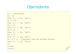 07
07-
-11
11-
-10
10 http://www.fe.up.pt/~jvv/
http://www.fe.up.pt/~jvv/ 11
11
Operadores
Operadores
//... continuação
$a = 5;
echo 'a = ', $a, 'br';
$a += 10;
echo 'a = ', $a, 'br';
$a -= 5;
echo 'a = ', $a, 'br';
echo 'a = ', $a, 'br';
$a *= 5;
echo 'a = ', $a, 'br';
$a /= 4;
echo 'a = ', $a, 'br';
$r = 8 % 3; //operador resto de divisão inteira
echo 'r = ', $r, 'br';
?
/body
/html
 