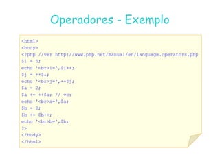 07
07-
-11
11-
-10
10 http://www.fe.up.pt/~jvv/
http://www.fe.up.pt/~jvv/ 12
12
html
body
?php //ver http://www.php.net/manual/en/language.operators.php
$i = 5;
echo 'bri=',$i++;
$j = ++$i;
Operadores
Operadores -
- Exemplo
Exemplo
echo 'brj=',++$j;
$a = 2;
$a += ++$a; // ver
echo 'bra=',$a;
$b = 2;
$b += $b++;
echo 'brb=',$b;
?
/body
/html
 