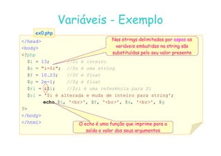 07
07-
-11
11-
-10
10 http://www.fe.up.pt/~jvv/
http://www.fe.up.pt/~jvv/ 14
14
Variáveis
Variáveis -
- Exemplo
Exemplo
/head
body
?php
$i = 13; //$i é inteiro
$s = i=$i; //$s é uma string
$f = 10.23; //$f é float
ex0.php
ex0.php
Nas strings delimitadas por aspas as
variáveis embutidas na string são
substituídas pelo seu valor presente
$g = 2e-1; //$g é float
$ri = $i; //$ri é uma referência para $i
$ri = '$i é alterada e muda de inteiro para string';
echo $i, 'br', $f, 'br', $s, 'br', $g
?
/body
/html O echo é uma função que imprime para a
saída o valor dos seus argumentos
 