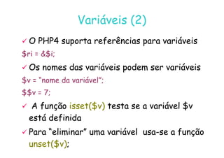 07
07-
-11
11-
-10
10 http://www.fe.up.pt/~jvv/
http://www.fe.up.pt/~jvv/ 15
15
Variáveis (2)
Variáveis (2)

 O PHP4 suporta referências para variáveis
O PHP4 suporta referências para variáveis
$ri = $i;

 Os nomes das variáveis podem ser variáveis
Os nomes das variáveis podem ser variáveis
$v = “nome da variável”;
$v = “nome da variável”;
$$v = 7;

 A função
A função isset($v)
isset($v) testa se a variável $v
testa se a variável $v
está definida
está definida

 Para “eliminar” uma variável usa
Para “eliminar” uma variável usa-
-se a função
se a função
unset($v)
unset($v);
;
 