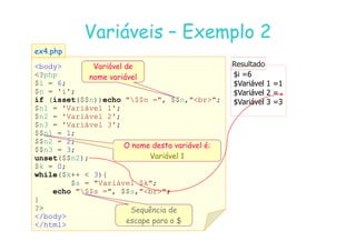07
07-
-11
11-
-10
10 http://www.fe.up.pt/~jvv/
http://www.fe.up.pt/~jvv/ 16
16
Variáveis
Variáveis –
– Exemplo 2
Exemplo 2
body
?php
$i = 6;
$n = 'i';
if (isset($$n))echo $$n =, $$n,br;
$n1 = 'Variável 1';
$n2 = 'Variável 2';
$n3 = 'Variável 3';
ex4.php
ex4.php
$i =6
$Variável 1 =1
$Variável 2 =
$Variável 3 =3
Resultado
Resultado
Variável de
nome variável
$n3 = 'Variável 3';
$$n1 = 1;
$$n2 = 2;
$$n3 = 3;
unset($$n2);
$k = 0;
while($k++  3){
$s = Variável $k;
echo $$s =, $$s,br;
}
?
/body
/html
O nome desta variável é:
Variável 1
Sequência de
escape para o $
 