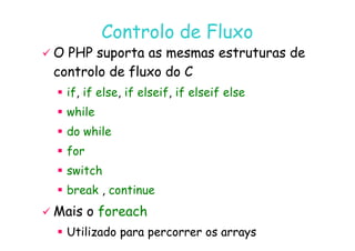 07
07-
-11
11-
-10
10 http://www.fe.up.pt/~jvv/
http://www.fe.up.pt/~jvv/ 17
17
Controlo de Fluxo
Controlo de Fluxo

 O PHP suporta as mesmas estruturas de
O PHP suporta as mesmas estruturas de
controlo de fluxo do C
controlo de fluxo do C

 if
if,
, if
if else
else,
, if
if elseif
elseif,
, if
if elseif
elseif else
else

 while
while

 do
do while
while

 do
do while
while

 for
for

 switch
switch

 break
break ,
, continue
continue

 Mais o
Mais o foreach
foreach

 Utilizado para percorrer os arrays
Utilizado para percorrer os arrays
 