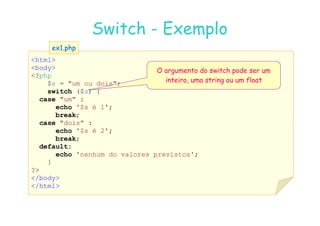 07
07-
-11
11-
-10
10 http://www.fe.up.pt/~jvv/
http://www.fe.up.pt/~jvv/ 18
18
Switch
Switch -
- Exemplo
Exemplo
html
body
?php
$s = um ou dois;
switch ($s) {
case um :
echo '$s é 1';
break;
ex1.php
ex1.php
O argumento do switch pode ser um
inteiro, uma string ou um float
break;
case dois :
echo '$s é 2';
break;
default:
echo 'nenhum do valores previstos';
}
?
/body
/html
 