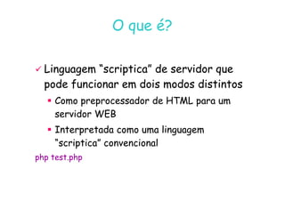 07
07-
-11
11-
-10
10 http://www.fe.up.pt/~jvv/
http://www.fe.up.pt/~jvv/ 2
2
O que é?
O que é?

 Linguagem “scriptica” de servidor que
Linguagem “scriptica” de servidor que
pode funcionar em dois modos distintos
pode funcionar em dois modos distintos

 Como preprocessador de HTML para um
Como preprocessador de HTML para um

 Como preprocessador de HTML para um
Como preprocessador de HTML para um
servidor WEB
servidor WEB

 Interpretada como uma linguagem
Interpretada como uma linguagem
“scriptica” convencional
“scriptica” convencional
php test.php
php test.php
 