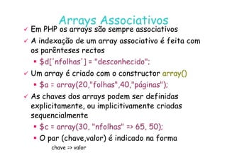 07
07-
-11
11-
-10
10 http://www.fe.up.pt/~jvv/
http://www.fe.up.pt/~jvv/ 21
21
Arrays
Arrays Associativos
Associativos

 Em PHP os
Em PHP os arrays
arrays são sempre associativos
são sempre associativos

 A indexação de um
A indexação de um array
array associativo é feita com
associativo é feita com
os parênteses rectos
os parênteses rectos
 $d['nfolhas'] = desconhecido;

 Um
Um array
array é criado com o
é criado com o constructor
constructor array
array()
()
$a = array(20,folhas,40,páginas);
 $a = array(20,folhas,40,páginas);

 As chaves dos
As chaves dos arrays
arrays podem ser definidas
podem ser definidas
explicitamente, ou
explicitamente, ou implicitivamente
implicitivamente criadas
criadas
sequencialmente
sequencialmente
 $c = array(30, nfolhas = 65, 50);
 O par (chave,valor) é indicado na forma
chave = valor
 