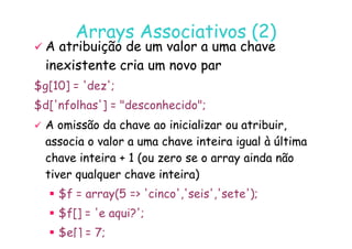 07
07-
-11
11-
-10
10 http://www.fe.up.pt/~jvv/
http://www.fe.up.pt/~jvv/ 22
22
Arrays Associativos (2)
Arrays Associativos (2)

 A atribuição de um valor a uma chave
A atribuição de um valor a uma chave
inexistente cria um novo par
inexistente cria um novo par
$g[10] = 'dez';
$d['nfolhas'] = desconhecido;

 A omissão da chave ao inicializar ou atribuir,
A omissão da chave ao inicializar ou atribuir,

 A omissão da chave ao inicializar ou atribuir,
A omissão da chave ao inicializar ou atribuir,
associa o valor a uma chave inteira igual à última
associa o valor a uma chave inteira igual à última
chave inteira + 1 (ou zero se o
chave inteira + 1 (ou zero se o array
array ainda não
ainda não
tiver qualquer chave inteira)
tiver qualquer chave inteira)
 $f = array(5 = 'cinco','seis','sete');
 $f[] = 'e aqui?';
 $e[] = 7;
 