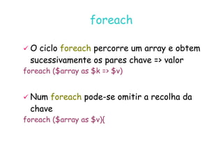 07
07-
-11
11-
-10
10 http://www.fe.up.pt/~jvv/
http://www.fe.up.pt/~jvv/ 24
24
foreach
foreach

 O ciclo
O ciclo foreach
foreach percorre um array e obtem
percorre um array e obtem
sucessivamente os pares chave = valor
sucessivamente os pares chave = valor
foreach ($array as $k = $v)

 Num
Num foreach
foreach pode
pode-
-se omitir a recolha da
se omitir a recolha da
chave
chave
foreach ($array as $v){
 