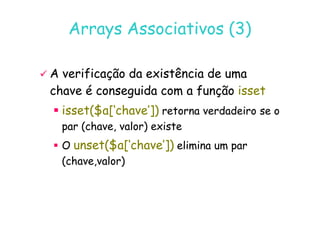 07
07-
-11
11-
-10
10 http://www.fe.up.pt/~jvv/
http://www.fe.up.pt/~jvv/ 25
25
Arrays Associativos (3)
Arrays Associativos (3)

 A verificação da existência de uma
A verificação da existência de uma
chave é conseguida com a função
chave é conseguida com a função isset
isset

 isset($a[‘chave’])
isset($a[‘chave’]) retorna verdadeiro se o
retorna verdadeiro se o

 isset($a[‘chave’])
isset($a[‘chave’]) retorna verdadeiro se o
retorna verdadeiro se o
par (chave, valor) existe
par (chave, valor) existe

 O
O unset($a[‘chave’])
unset($a[‘chave’]) elimina um par
elimina um par
(chave,valor)
(chave,valor)
 