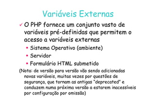 07
07-
-11
11-
-10
10 http://www.fe.up.pt/~jvv/
http://www.fe.up.pt/~jvv/ 26
26
Variáveis Externas
Variáveis Externas

 O PHP fornece um conjunto vasto de
O PHP fornece um conjunto vasto de
variáveis pré
variáveis pré-
-definidas que permitem o
definidas que permitem o
acesso a variáveis externas
acesso a variáveis externas

 Sistema Operativo (ambiente)
Sistema Operativo (ambiente)

 Servidor
Servidor

 Servidor
Servidor

 Formulário HTML submetido
Formulário HTML submetido
(Nota: de versão para versão vão sendo adicionadas
(Nota: de versão para versão vão sendo adicionadas
novas variáveis, muitas vezes por questões de
novas variáveis, muitas vezes por questões de
segurança, que tornam as antigas “deprecated” e
segurança, que tornam as antigas “deprecated” e
conduzem numa próxima versão a estarem inacessíveis
conduzem numa próxima versão a estarem inacessíveis
por configuração por omissão)
por configuração por omissão)
 