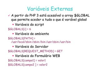 07
07-
-11
11-
-10
10 http://www.fe.up.pt/~jvv/
http://www.fe.up.pt/~jvv/ 27
27
Variáveis Externas
Variáveis Externas

 A partir do PHP 3 está acessível o array $GLOBAL
A partir do PHP 3 está acessível o array $GLOBAL
que permite aceder a tudo o que é variável global
que permite aceder a tudo o que é variável global

 Variáveis do script
Variáveis do script
$GLOBALS[i] = 6

 Variáveis de ambiente
Variáveis de ambiente

 Variáveis de ambiente
Variáveis de ambiente
$GLOBALS[PATH] =
/usr/local/sbin:/sbin:/bin:/usr/sbin:/usr/bin

 Variáveis do Servidor
Variáveis do Servidor
$GLOBALS[REQUEST_METHOD] = GET

 Variáveis do Formulário WEB
Variáveis do Formulário WEB
$GLOBALS[campo1] = valor1
$GLOBALS[campo2 ] = valor2
 