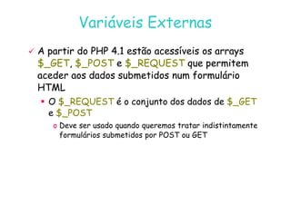 07
07-
-11
11-
-10
10 http://www.fe.up.pt/~jvv/
http://www.fe.up.pt/~jvv/ 29
29
Variáveis Externas
Variáveis Externas

 A partir do PHP 4.1 estão acessíveis os
A partir do PHP 4.1 estão acessíveis os arrays
arrays
$_GET
$_GET,
, $_POST
$_POST e
e $_REQUEST
$_REQUEST que
que permitem
permitem
aceder aos dados submetidos num formulário
aceder aos dados submetidos num formulário
HTML
HTML
 O $_REQUEST é o conjunto dos dados de $_GET
 O $_REQUEST é o conjunto dos dados de $_GET
e $_POST
o Deve ser usado quando queremos tratar indistintamente
formulários submetidos por POST ou GET
 