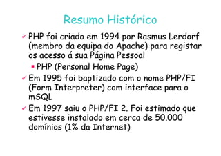 07
07-
-11
11-
-10
10 http://www.fe.up.pt/~jvv/
http://www.fe.up.pt/~jvv/ 3
3
Resumo Histórico
Resumo Histórico

 PHP foi criado em 1994 por Rasmus Lerdorf
PHP foi criado em 1994 por Rasmus Lerdorf
(membro da equipa do Apache) para registar
(membro da equipa do Apache) para registar
os acesso á sua Página Pessoal
os acesso á sua Página Pessoal

 PHP (Personal Home Page)
PHP (Personal Home Page)

 Em 1995 foi baptizado com o nome PHP/FI
Em 1995 foi baptizado com o nome PHP/FI

 Em 1995 foi baptizado com o nome PHP/FI
Em 1995 foi baptizado com o nome PHP/FI
(Form Interpreter) com interface para o
(Form Interpreter) com interface para o
mSQL
mSQL

 Em 1997 saiu o PHP/FI 2. Foi estimado que
Em 1997 saiu o PHP/FI 2. Foi estimado que
estivesse instalado em cerca de 50.000
estivesse instalado em cerca de 50.000
domínios (1% da Internet)
domínios (1% da Internet)
 