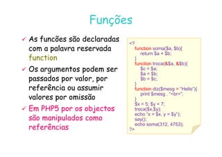 07
07-
-11
11-
-10
10 http://www.fe.up.pt/~jvv/
http://www.fe.up.pt/~jvv/ 32
32
Funções
Funções
?
function soma($a, $b){
return $a + $b;
}
function troca($a, $b){
$c = $a;
$a = $b;
$b = $c;

 As
As funcões
funcões são declaradas
são declaradas
com a palavra reservada
com a palavra reservada
function
function

 Os argumentos podem ser
Os argumentos podem ser
passados por valor, por
passados por valor, por $b = $c;
}
function diz($mesg = “Hello”){
print $mesg . “br”;
}
$x = 5; $y = 7;
troca($x,$y);
echo “x = $x, y = $y”);
say();
echo soma(312, 4753);
?
passados por valor, por
passados por valor, por
referência ou assumir
referência ou assumir
valores por omissão
valores por omissão

 Em PHP5 por
Em PHP5 por o
os objectos
s objectos
são manipulados como
são manipulados como
referências
referências
 