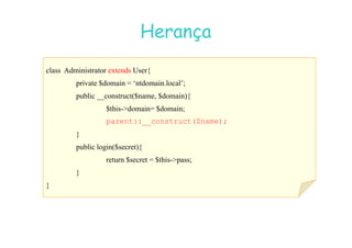07
07-
-11
11-
-10
10 http://www.fe.up.pt/~jvv/
http://www.fe.up.pt/~jvv/ 35
35
Herança
Herança
class Administrator extends User{
private $domain = ‘ntdomain.local’;
public __construct($name, $domain){
$this-domain= $domain;
parent::__construct($name);
parent::__construct($name);
}
public login($secret){
return $secret = $this-pass;
}
}
 