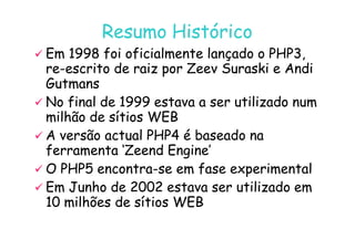 07
07-
-11
11-
-10
10 http://www.fe.up.pt/~jvv/
http://www.fe.up.pt/~jvv/ 4
4
Resumo Histórico
Resumo Histórico

 Em 1998 foi oficialmente lançado o PHP3,
Em 1998 foi oficialmente lançado o PHP3,
re
re-
-escrito de raiz por Zeev Suraski e Andi
escrito de raiz por Zeev Suraski e Andi
Gutmans
Gutmans

 No final de 1999 estava a ser utilizado num
No final de 1999 estava a ser utilizado num
milhão de sítios WEB
milhão de sítios WEB
milhão de sítios WEB
milhão de sítios WEB

 A versão actual PHP4 é baseado na
A versão actual PHP4 é baseado na
ferramenta ‘Zeend Engine’
ferramenta ‘Zeend Engine’

 O PHP5 encontra
O PHP5 encontra-
-se em fase experimental
se em fase experimental

 Em Junho de 2002 estava ser utilizado em
Em Junho de 2002 estava ser utilizado em
10 milhões de sítios WEB
10 milhões de sítios WEB
 