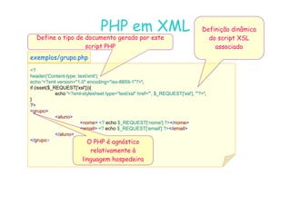 07
07-
-11
11-
-10
10 http://www.fe.up.pt/~jvv/
http://www.fe.up.pt/~jvv/ 40
40
PHP em XML
PHP em XML
?
header('Content-type: text/xml');
echo '?xml version=1.0 encoding=iso-8859-1?';
if (isset($_REQUEST['xsl'])){
echo '?xml-stylesheet type=text/xsl href=', $_REQUEST['xsl'], '?';
}
exemplos/grupo.php
exemplos/grupo.php
Definição dinâmica
do script XSL
associado
Define o tipo de documento gerado por este
script PHP
?
grupo
aluno
nome ? echo $_REQUEST[‘nome'] ?/nome
email ? echo $_REQUEST[‘email'] ?/email
/aluno
/grupo O PHP é agnóstico
relativamente à
linguagem hospedeira
 
