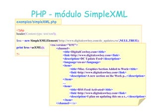 07
07-
-11
11-
-10
10 http://www.fe.up.pt/~jvv/
http://www.fe.up.pt/~jvv/ 43
43
PHP
PHP -
- módulo
módulo SimpleXML
SimpleXML
?php
header('Content-type: text/xml');
$rss = new SimpleXMLElement('http://www.digitalcowboy.com/dc_updates.rss', ULL,TRUE);
print $rss-asXML();
?
exemplos/simpleXML.php
rss version=0.91
channel
titleDigitalCowboy.com/title
linkhttp://www.digitalcowboy.com/link
linkhttp://www.digitalcowboy.com/link
descriptionDC Update Feed/description
languageen-us/language
item
titleMisc. Graphics Section Added to Work/title
linkhttp://www.digitalcowboy.com/link
descriptionA new section on the Work p.../description
/item
…
item
titleRSS Feed Activated/title
linkhttp://www.digitalcowboy.com/link
descriptionI plan on updating this on a r.../description
/item
/channel/rs
 