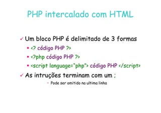 07
07-
-11
11-
-10
10 http://www.fe.up.pt/~jvv/
http://www.fe.up.pt/~jvv/ 6
6
PHP intercalado com HTML
PHP intercalado com HTML

 Um bloco PHP é delimitado de 3 formas
Um bloco PHP é delimitado de 3 formas

 ?
? código PHP
código PHP ?
?

 ?php
?php código PHP
código PHP ?
?

 ?php
?php código PHP
código PHP ?
?

 script language=“php”
script language=“php” código PHP
código PHP /script
/script

 As intruções terminam com um
As intruções terminam com um ;
;
•
• Pode ser omitido na ultima linha
Pode ser omitido na ultima linha
 
