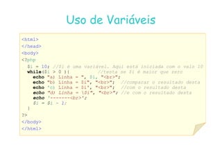 07
07-
-11
11-
-10
10 http://www.fe.up.pt/~jvv/
http://www.fe.up.pt/~jvv/ 7
7
Uso de Variáveis
Uso de Variáveis
html
/head
body
?php
$i = 10; //$i é uma variável. Aqui está iniciada com o valo 10
while($i  0 ){ //testa se $i é maior que zero
echo a) Linha = , $i, br;
echo a) Linha = , $i, br;
echo b) Linha = $i, br; //comparar o resultado desta
echo 'c) Linha = $i', br; //com o resultado desta
echo d) Linha = $i, br; //e com o resultado desta
echo '-------br';
$i = $i - 1;
}
?
/body
/html
 