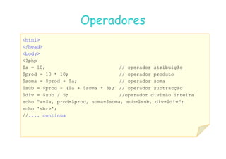 07
07-
-11
11-
-10
10 http://www.fe.up.pt/~jvv/
http://www.fe.up.pt/~jvv/ 9
9
Operadores
Operadores
htnl
/head
body
?php
$a = 10; // operador atribuição
$prod = 10 * 10; // operador produto
$soma = $prod + $a; // operador soma
$soma = $prod + $a; // operador soma
$sub = $prod – ($a + $soma * 3); // operador subtracção
$div = $sub / 5; //operador divisão inteira
echo a=$a, prod=$prod, soma=$soma, sub=$sub, div=$div;
echo 'br';
//.... continua
 