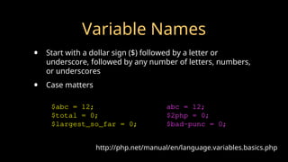Variable Names
• Start with a dollar sign ($) followed by a letter or
underscore, followed by any number of letters, numbers,
or underscores
• Case matters
http://php.net/manual/en/language.variables.basics.php
$abc = 12;
$total = 0;
$largest_so_far = 0;
abc = 12;
$2php = 0;
$bad-punc = 0;
 