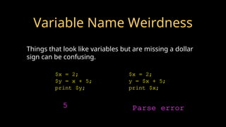 Variable Name Weirdness
Things that look like variables but are missing a dollar
sign can be confusing.
$x = 2;
$y = x + 5;
print $y;
$x = 2;
y = $x + 5;
print $x;
5 Parse error
 