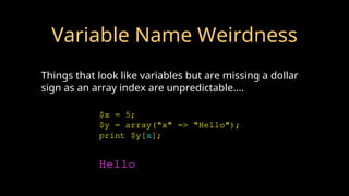 Variable Name Weirdness
Things that look like variables but are missing a dollar
sign as an array index are unpredictable....
$x = 5;
$y = array("x" => "Hello");
print $y[x];
Hello
 