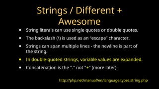 Strings / Different +
Awesome
• String literals can use single quotes or double quotes.
• The backslash () is used as an “escape” character.
• Strings can span multiple lines - the newline is part of
the string.
• In double-quoted strings, variable values are expanded.
• Concatenation is the "." not "+" (more later).
http://php.net/manual/en/language.types.string.php
 