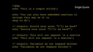 <?php
echo 'this is a simple string';
echo 'You can also have embedded newlines in
strings this way as it is
okay to do';
// Outputs: Arnold once said: "I'll be back"
echo 'Arnold once said: "I'll be back"';
// Outputs: This will not expand: n a newline
echo 'This will not expand: n a newline';
// Outputs: Variables do not $expand $either
echo 'Variables do not $expand $either';
Single Quote
 