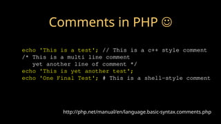 http://php.net/manual/en/language.basic-syntax.comments.php
echo 'This is a test'; // This is a c++ style comment
/* This is a multi line comment
yet another line of comment */
echo 'This is yet another test';
echo 'One Final Test'; # This is a shell-style comment
Comments in PHP 
 