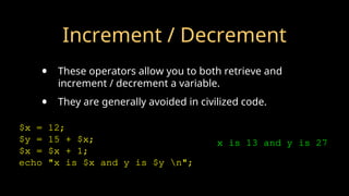 Increment / Decrement
• These operators allow you to both retrieve and
increment / decrement a variable.
• They are generally avoided in civilized code.
$x = 12;
$y = 15 + $x;
$x = $x + 1;
echo "x is $x and y is $y n";
x is 13 and y is 27
 