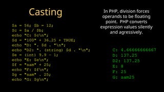 Casting
$a = 56; $b = 12;
$c = $a / $b;
echo "C: $cn";
$d = "100" + 36.25 + TRUE;
echo "D: ". $d . "n";
echo "D2: ". (string) $d . "n";
$e = (int) 9.9 - 1;
echo "E: $en";
$f = "sam" + 25;
echo "F: $fn";
$g = "sam" . 25;
echo "G: $gn";
C: 4.66666666667
D: 137.25
D2: 137.25
E: 8
F: 25
G: sam25
In PHP, division forces
operands to be floating
point. PHP converts
expression values silently
and agressively.
 