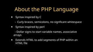 About the PHP Language
• Syntax inspired by C
- Curly braces, semicolons, no signficant whitespace
• Syntax inspired by perl
- Dollar signs to start variable names, associative
arrays
• Extends HTML to add segments of PHP within an
HTML file
 