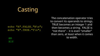 Casting
echo "A".FALSE."Bn";
echo "X".TRUE."Yn";
AB
X1Y
The concatenation operator tries
to convert its operands to strings.
TRUE becomes an integer 1 and
then becomes a string. FALSE is
“not there” - it is even “smaller”
than zero, at least when it comes
to width.
 