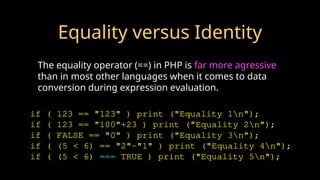 Equality versus Identity
The equality operator (==) in PHP is far more agressive
than in most other languages when it comes to data
conversion during expression evaluation.
if ( 123 == "123" ) print ("Equality 1n");
if ( 123 == "100"+23 ) print ("Equality 2n");
if ( FALSE == "0" ) print ("Equality 3n");
if ( (5 < 6) == "2"-"1" ) print ("Equality 4n");
if ( (5 < 6) === TRUE ) print ("Equality 5n");
 