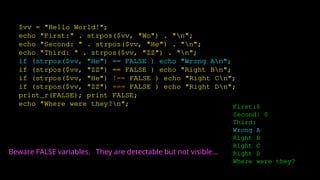 $vv = "Hello World!";
echo "First:" . strpos($vv, "Wo") . "n";
echo "Second: " . strpos($vv, "He") . "n";
echo "Third: " . strpos($vv, "ZZ") . "n";
if (strpos($vv, "He") == FALSE ) echo "Wrong An";
if (strpos($vv, "ZZ") == FALSE ) echo "Right Bn";
if (strpos($vv, "He") !== FALSE ) echo "Right Cn";
if (strpos($vv, "ZZ") === FALSE ) echo "Right Dn";
print_r(FALSE); print FALSE;
echo "Where were they?n"; First:6
Second: 0
Third:
Wrong A
Right B
Right C
Right D
Where were they?
Beware FALSE variables. They are detectable but not visible...
 