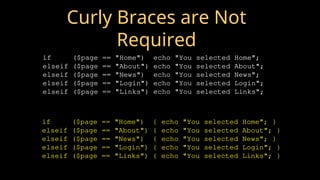 Curly Braces are Not
Required
if ($page == "Home") echo "You selected Home";
elseif ($page == "About") echo "You selected About";
elseif ($page == "News") echo "You selected News";
elseif ($page == "Login") echo "You selected Login";
elseif ($page == "Links") echo "You selected Links";
if ($page == "Home") { echo "You selected Home"; }
elseif ($page == "About") { echo "You selected About"; }
elseif ($page == "News") { echo "You selected News"; }
elseif ($page == "Login") { echo "You selected Login"; }
elseif ($page == "Links") { echo "You selected Links"; }
 