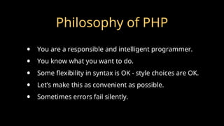 Philosophy of PHP
• You are a responsible and intelligent programmer.
• You know what you want to do.
• Some flexibility in syntax is OK - style choices are OK.
• Let’s make this as convenient as possible.
• Sometimes errors fail silently.
 