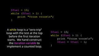 $fuel = 10;
while ($fuel > 1) {
print "Vroom vroomn";
}
$fuel = 10;
while ($fuel > 1) {
print "Vroom vroomn";
$fuel = $fuel - 1;
}
A while loop is a “zero-trip”
loop with the test at the top
before the first iteration
starts. We hand construct
the iteration variable to
implement a counted loop.
 