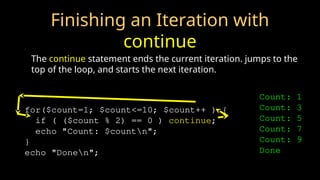 Finishing an Iteration with
continue
The continue statement ends the current iteration. jumps to the
top of the loop, and starts the next iteration.
for($count=1; $count<=10; $count++ ) {
if ( ($count % 2) == 0 ) continue;
echo "Count: $countn";
}
echo "Donen";
Count: 1
Count: 3
Count: 5
Count: 7
Count: 9
Done
 