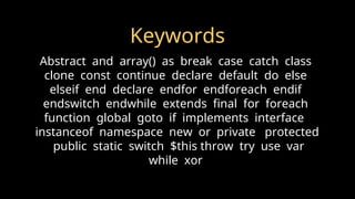 Keywords
Abstract and array() as break case catch class
clone const continue declare default do else
elseif end declare endfor endforeach endif
endswitch endwhile extends final for foreach
function global goto if implements interface
instanceof namespace new or private protected
public static switch $this throw try use var
while xor
 