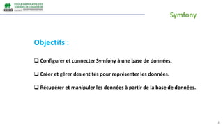 Symfony
2
Objectifs :
 Configurer et connecter Symfony à une base de données.
 Créer et gérer des entités pour représenter les données.
 Récupérer et manipuler les données à partir de la base de données.
 