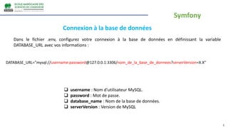3
Dans le fichier .env, configurez votre connexion à la base de données en définissant la variable
DATABASE_URL avec vos informations :
Connexion à la base de données
DATABASE_URL="mysql://username:password@127.0.0.1:3306/nom_de_la_base_de_donnees?serverVersion=X.X"
 username : Nom d'utilisateur MySQL.
 password : Mot de passe.
 database_name : Nom de la base de données.
 serverVersion : Version de MySQL
Symfony
 