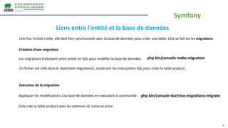 6
Une fois l'entité créée, elle doit être synchronisée avec la base de données pour créer une table. Cela se fait via les migrations.
Liens entre l'entité et la base de données
Création d’une migration
Les migrations traduisent votre entité en SQL pour modifier la base de données. php bin/console make:migration
Un fichier est créé dans le répertoire migrations/, contenant les instructions SQL pour créer la table product.
Exécution de la migration
Appliquer les modifications à la base de données en exécutant la commande : php bin/console doctrine:migrations:migrate
Cela crée la table product avec les colonnes id, name et price.
Symfony
 